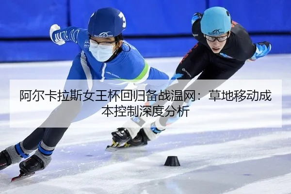 阿尔卡拉斯女王杯回归备战温网：草地移动成本控制深度分析